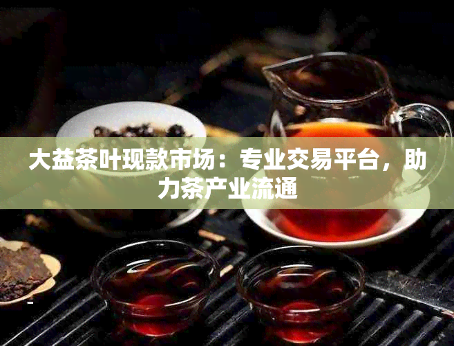 大益茶叶现款市场：专业交易平台，助力茶产业流通