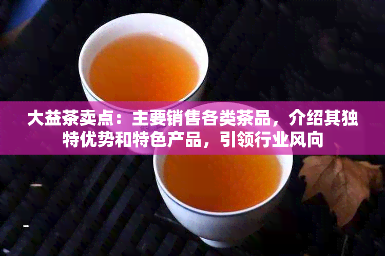 大益茶卖点：主要销售各类茶品，介绍其独特优势和特色产品，引领行业风向