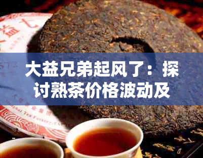 大益兄弟起风了：探讨熟茶价格波动及其背后逻辑