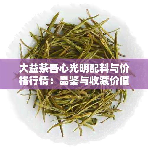 大益茶吾心光明配料与价格行情：品鉴与收藏价值分析