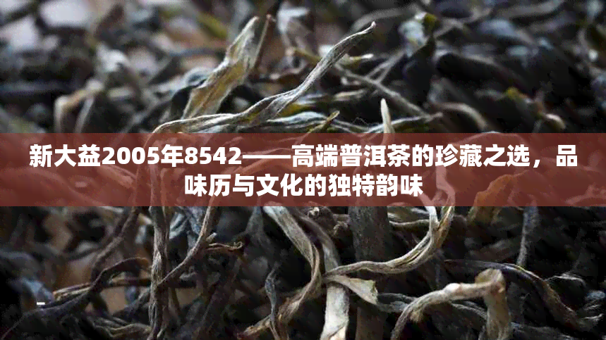 新大益2005年8542——高端普洱茶的珍藏之选，品味历与文化的独特韵味