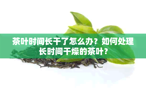 茶叶时间长干了怎么办？如何处理长时间干燥的茶叶？