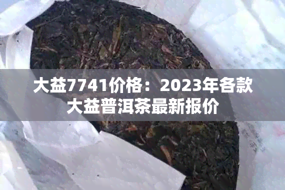 大益7741价格：2023年各款大益普洱茶最新报价