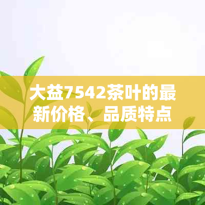 大益7542茶叶的最新价格、品质特点和购买途径，助您轻松选购优质大益茶