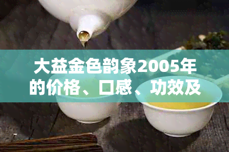 大益金色韵象2005年的价格、口感、功效及购买渠道全面解析