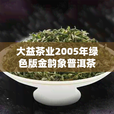 大益茶业2005年绿色版金韵象普洱茶：年份鉴定，品质越，古树茶香浓