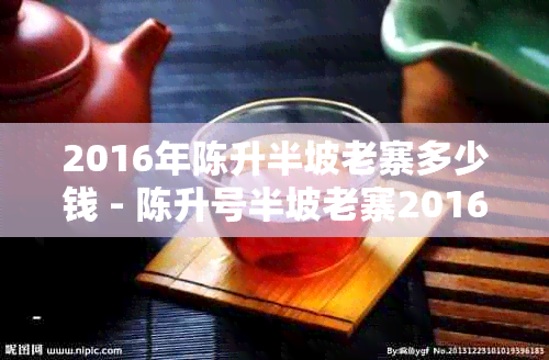 2016年陈升半坡老寨多少钱 - 陈升号半坡老寨2016