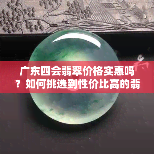 广东四会翡翠价格实惠吗？如何挑选到性价比高的翡翠？