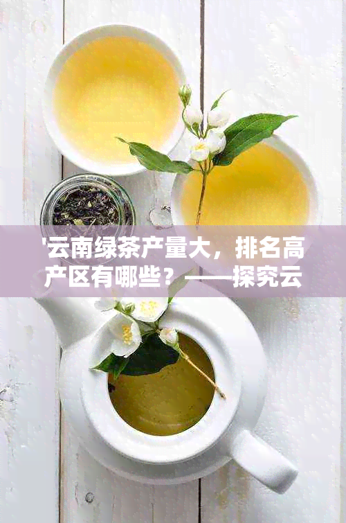 '云南绿茶产量大，排名高产区有哪些？——探究云南绿茶产量现状与分布'