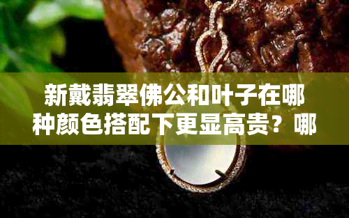 新戴翡翠佛公和叶子在哪种颜色搭配下更显高贵？哪个更适合日常佩戴？