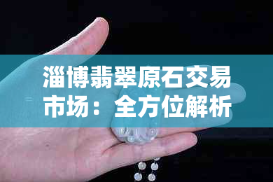 淄博翡翠原石交易市场：全方位解析、选购指南与行业动态