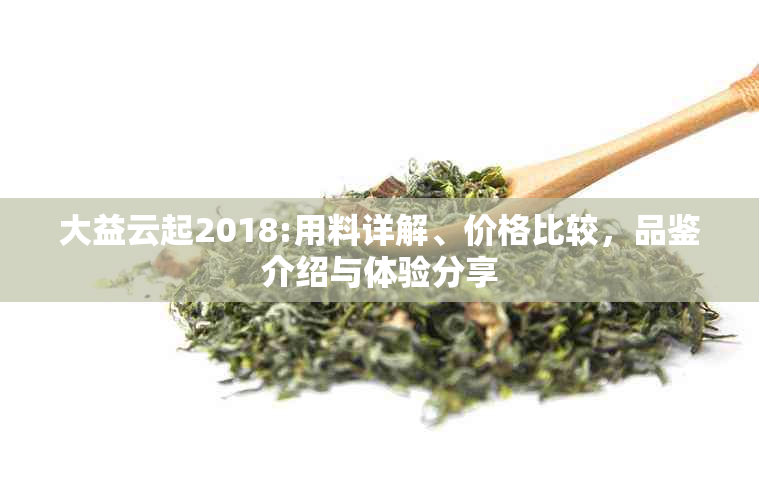 大益云起2018:用料详解、价格比较，品鉴介绍与体验分享