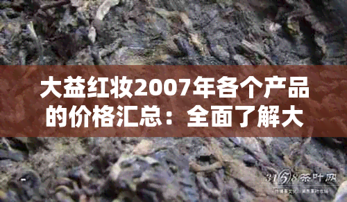 大益红妆2007年各个产品的价格汇总：全面了解大益红妆2007年的价位参考