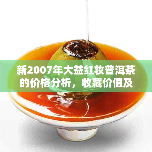 新2007年大益红妆普洱茶的价格分析，收藏价值及品饮体验概述