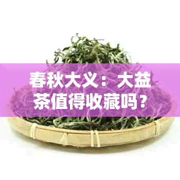 春秋大义：大益茶值得收藏吗？价格，品鉴与评价