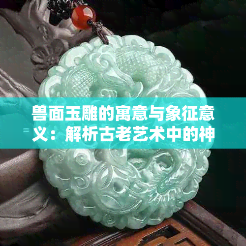 兽面玉雕的寓意与象征意义：解析古老艺术中的神秘符号