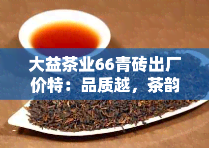 大益茶业66青砖出厂价特：品质越，茶韵悠长