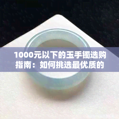 1000元以下的玉手镯选购指南：如何挑选更优质的翡翠和玛瑙？