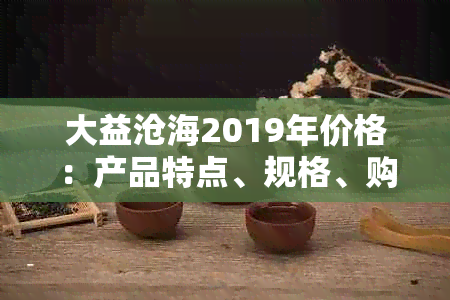 大益沧海2019年价格：产品特点、规格、购买渠道一应俱全，解答您的所有疑问