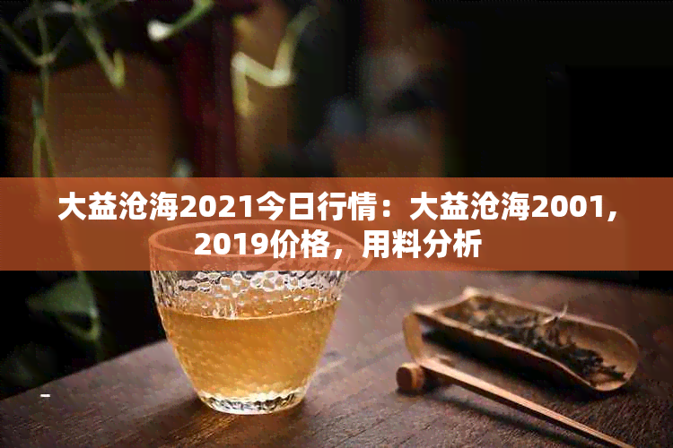 大益沧海2021今日行情：大益沧海2001,2019价格，用料分析