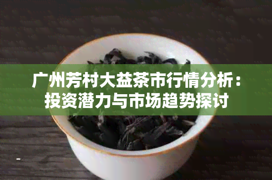 广州芳村大益茶市行情分析：投资潜力与市场趋势探讨