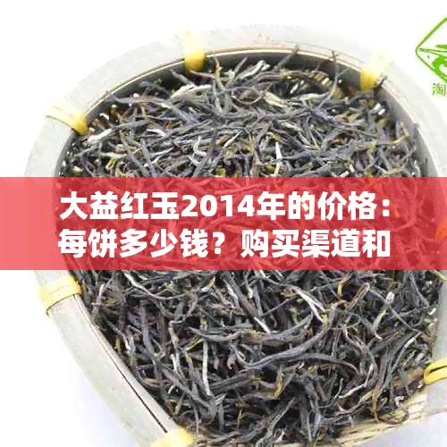 大益红玉2014年的价格：每饼多少钱？购买渠道和收藏价值有哪些？