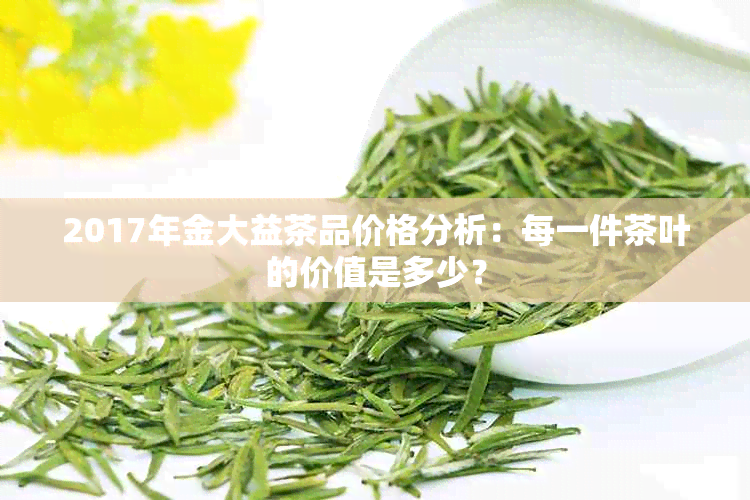 2017年金大益茶品价格分析：每一件茶叶的价值是多少？