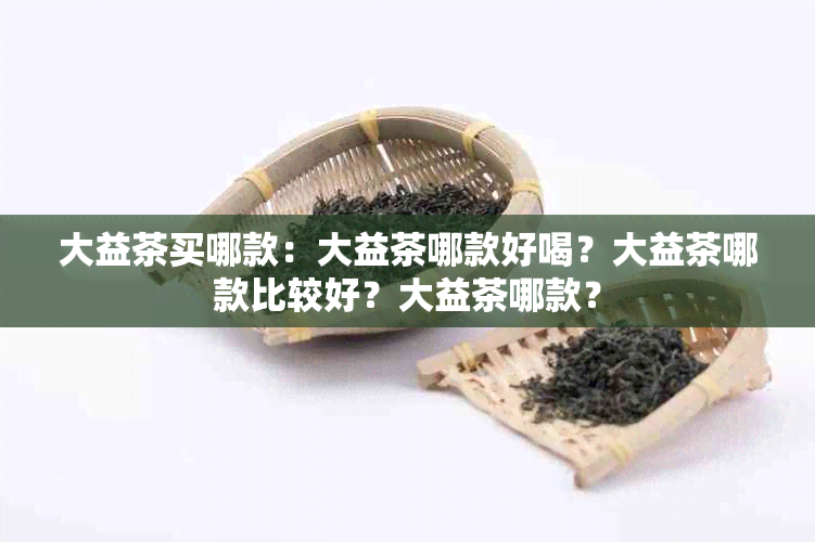 大益茶买哪款：大益茶哪款好喝？大益茶哪款比较好？大益茶哪款？