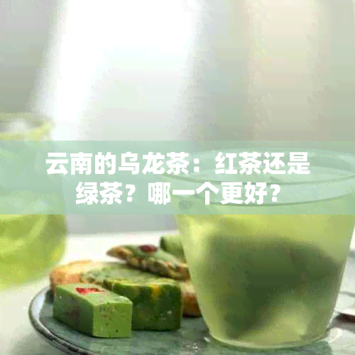 云南的乌龙茶：红茶还是绿茶？哪一个更好？