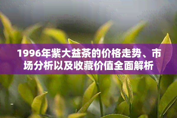 1996年紫大益茶的价格走势、市场分析以及收藏价值全面解析