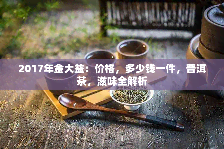 2017年金大益：价格，多少钱一件，普洱茶，滋味全解析