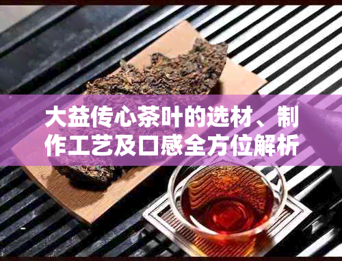 大益传心茶叶的选材、制作工艺及口感全方位解析，让你了解这款茶的精髓所在