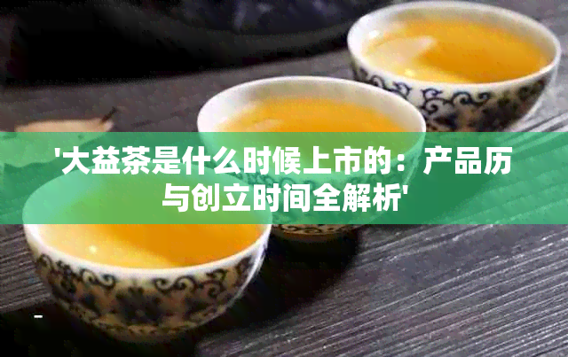 '大益茶是什么时候上市的：产品历与创立时间全解析'