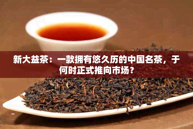 新大益茶：一款拥有悠久历的中国名茶，于何时正式推向市场？