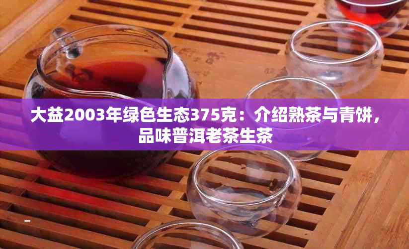 大益2003年绿色生态375克：介绍熟茶与青饼，品味普洱老茶生茶