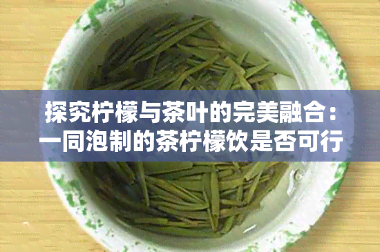 探究柠檬与茶叶的完美融合：一同泡制的茶柠檬饮是否可行？