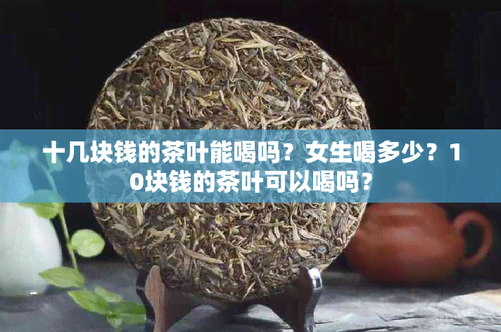 十几块钱的茶叶能喝吗？女生喝多少？10块钱的茶叶可以喝吗？