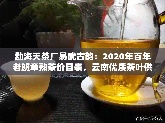 勐海天茶厂易武古韵：2020年百年老班章熟茶价目表，云南优质茶叶供应商