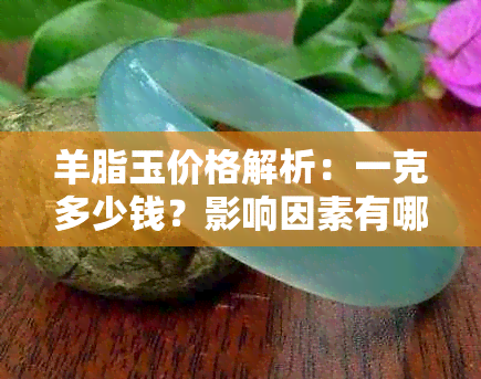 羊脂玉价格解析：一克多少钱？影响因素有哪些？购买时应注意什么？