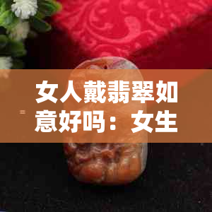 女人戴翡翠如意好吗：女生戴翡翠如意的寓意及注意事项