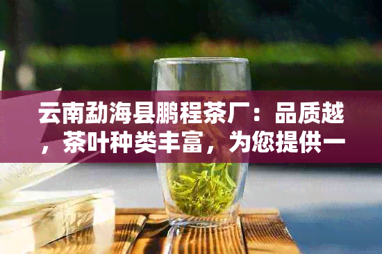 云南勐海县鹏程茶厂：品质越，茶叶种类丰富，为您提供一站式购茶体验