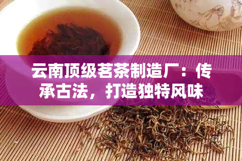 云南顶级茗茶制造厂：传承古法，打造独特风味