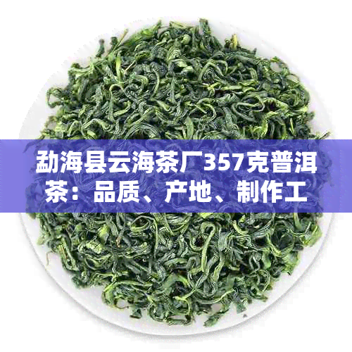 勐海县云海茶厂357克普洱茶：品质、产地、制作工艺等全方位解析