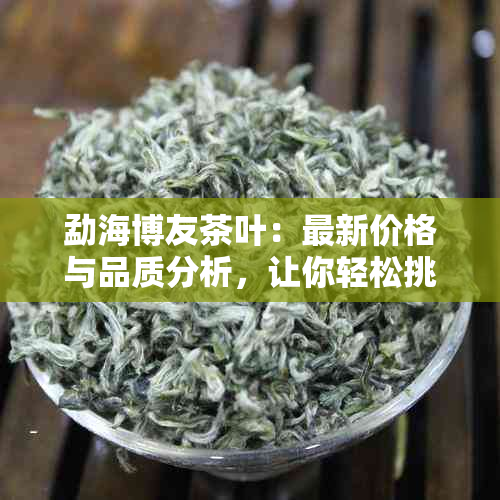 勐海博友茶叶：最新价格与品质分析，让你轻松挑选！