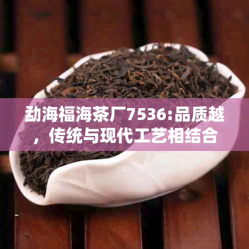 勐海福海茶厂7536:品质越，传统与现代工艺相结合的茶叶制造商