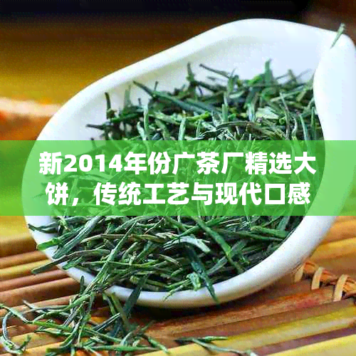 新2014年份广茶厂精选大饼，传统工艺与现代口感的完美融合