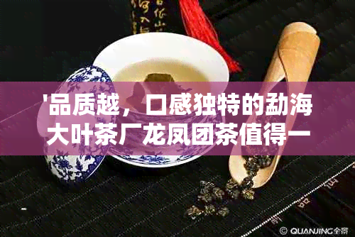 '品质越，口感独特的勐海大叶茶厂龙凤团茶值得一试'