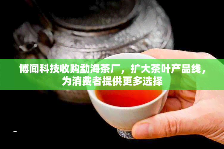 博闻科技收购勐海茶厂，扩大茶叶产品线，为消费者提供更多选择