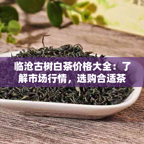 临沧古树白茶价格大全：了解市场行情，选购合适茶叶不再困惑