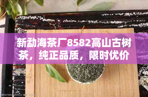 新勐海茶厂8582高山古树茶，纯正品质，限时优价格！